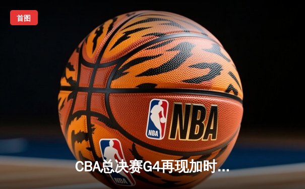 CBA总决赛G4再现加时鏖战 辽宁本钢逆转新疆夺赛点