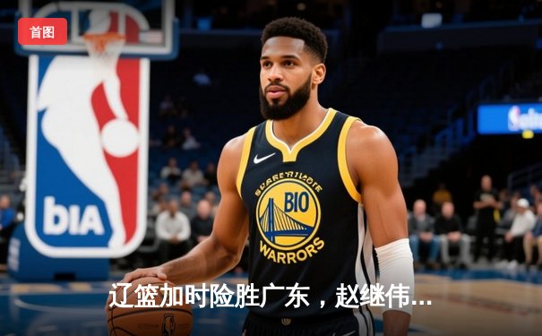 辽篮加时险胜广东，赵继伟三分雨浇灭华南虎逆转希望